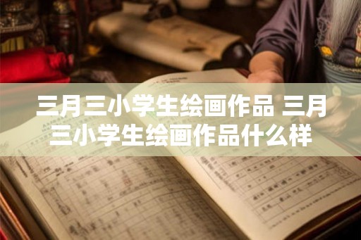 三月三小学生绘画作品 三月三小学生绘画作品什么样