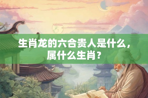 生肖龙的六合贵人是什么，属什么生肖？