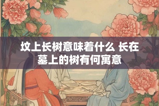 坟上长树意味着什么 长在墓上的树有何寓意