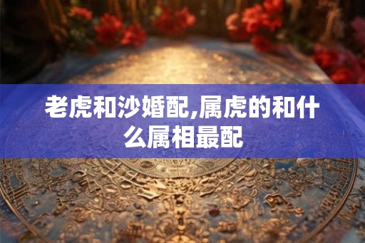老虎和沙婚配,属虎的和什么属相最配 老虎和沙婚配,属虎的和什么属相最配