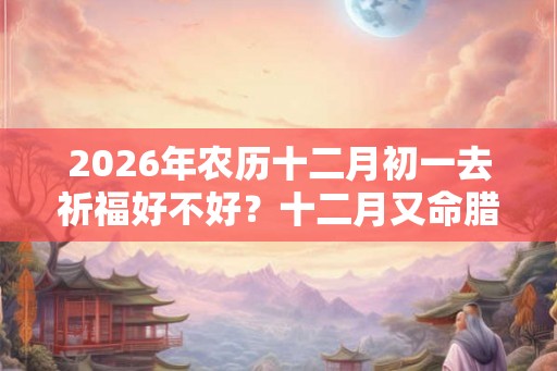 2026年农历十二月初一去祈福好不好?十二月又命腊月? 2026年农历十二月初一去祈福好不好?十二月又命腊月?