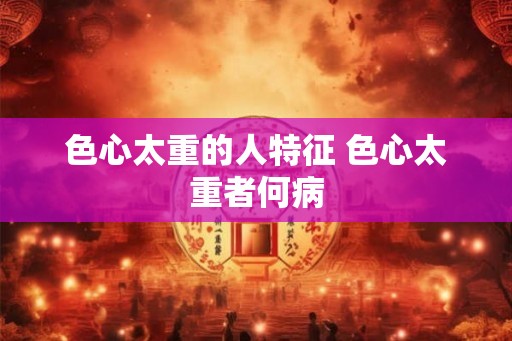 色心太重的人特征 色心太重者何病