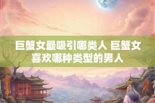巨蟹女最吸引哪类人 巨蟹女喜欢哪种类型的男人 巨蟹女最吸引哪类人 巨蟹女喜欢哪种类型的男人