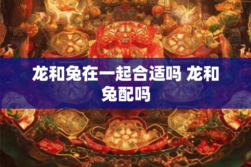 龙和兔在一起合适吗 龙和兔配吗