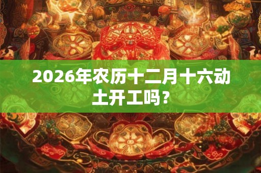 2026年农历十二月十六动土开工吗？