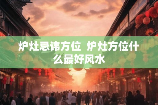 炉灶忌讳方位 炉灶方位什么最好风水 炉灶忌讳方位 炉灶方位什么最好风水