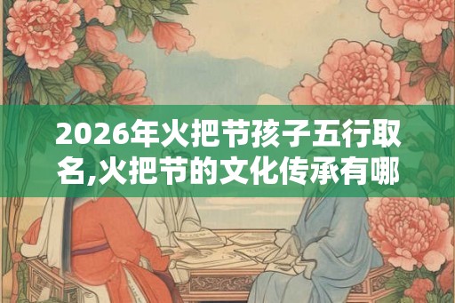 2026年火把节孩子五行取名,火把节的文化传承有哪些？