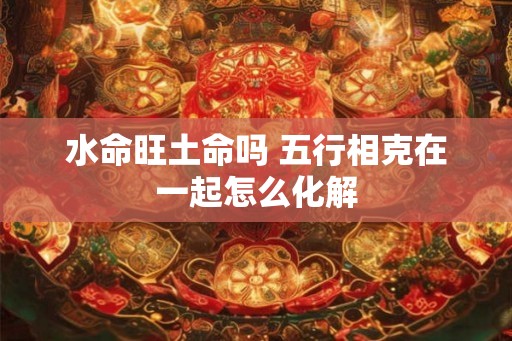 水命旺土命吗 五行相克在一起怎么化解 水命旺土命吗 五行相克在一起怎么化解