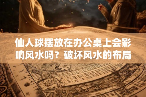 仙人球摆放在办公桌上会影响风水吗？破坏风水的布局有哪些？