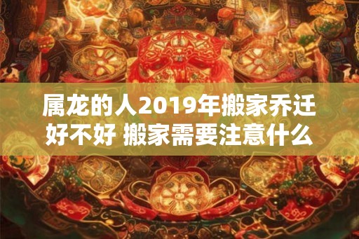 属龙的人2019年搬家乔迁好不好 搬家需要注意什么