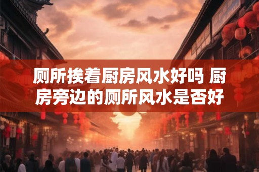 厕所挨着厨房风水好吗 厨房旁边的厕所风水是否好 厕所挨着厨房风水好吗 厨房旁边的厕所风水是否好