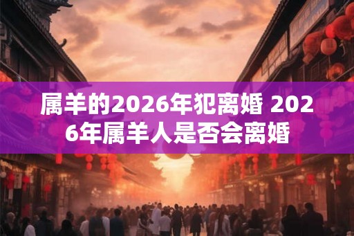 属羊的2026年犯离婚 2026年属羊人是否会离婚 属羊的2026年犯离婚 2026年属羊人是否会离婚