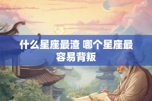 什么星座最渣 哪个星座最容易背叛 什么星座最渣 哪个星座最容易背叛