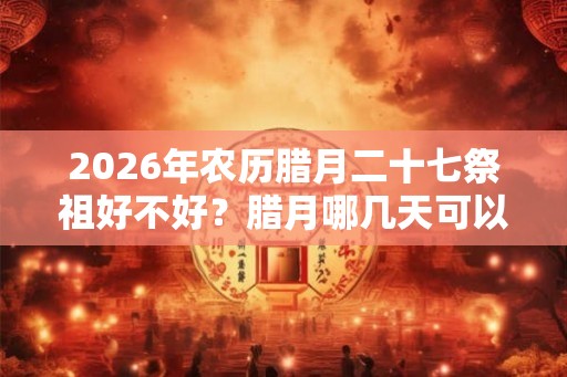 2026年农历腊月二十七祭祖好不好？腊月哪几天可以祭祖？