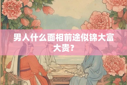 男人什么面相前途似锦大富大贵? 男人什么面相前途似锦大富大贵?