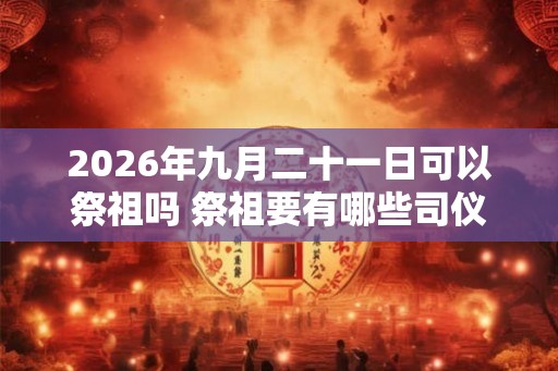 2026年九月二十一日可以祭祖吗 祭祖要有哪些司仪 2026年九月二十一日可以祭祖吗 祭祖要有哪些司仪