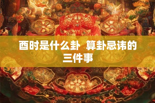 酉时是什么卦 算卦忌讳的三件事 酉时是什么卦 算卦忌讳的三件事