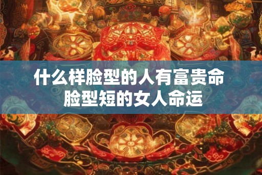 什么样脸型的人有富贵命  脸型短的女人命运