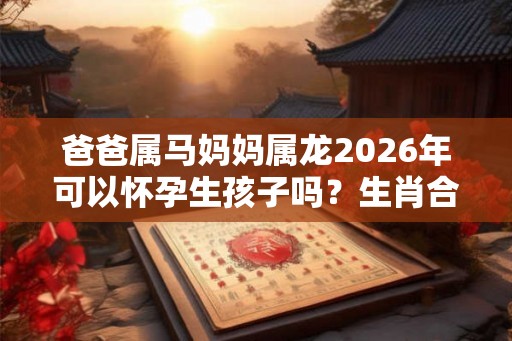爸爸属马妈妈属龙2026年可以怀孕生孩子吗？生肖合不合？