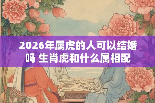2026年属虎的人可以结婚吗 生肖虎和什么属相配 2026年属虎的人可以结婚吗 生肖虎和什么属相配