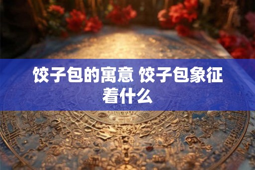 饺子包的寓意 饺子包象征着什么 饺子包的寓意 饺子包象征着什么