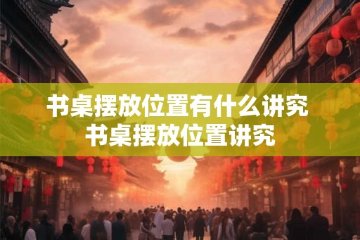书桌摆放位置有什么讲究 书桌摆放位置讲究