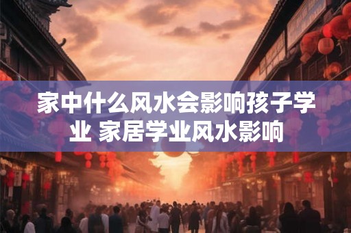 家中什么风水会影响孩子学业 家居学业风水影响