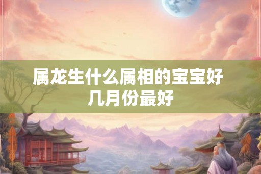 属龙生什么属相的宝宝好 几月份最好