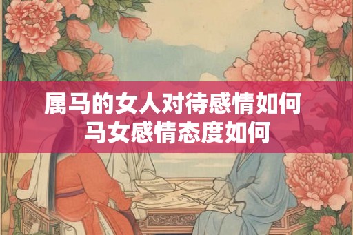 属马的女人对待感情如何 马女感情态度如何 属马的女人对待感情如何 马女感情态度如何