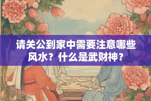 请关公到家中需要注意哪些风水?什么是武财神? 请关公到家中需要注意哪些风水?什么是武财神?