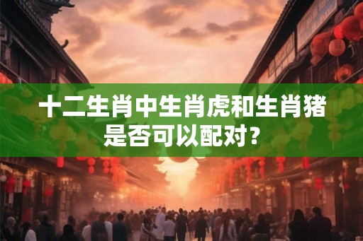 十二生肖中生肖虎和生肖猪是否可以配对? 十二生肖中生肖虎和生肖猪是否可以配对?