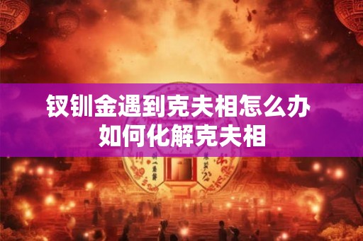 钗钏金遇到克夫相怎么办 如何化解克夫相