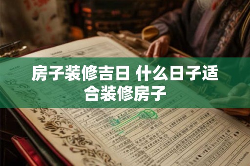 房子装修吉日 什么日子适合装修房子 房子装修吉日 什么日子适合装修房子