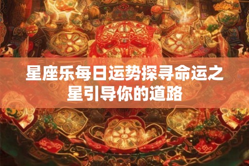 星座乐每日运势探寻命运之星引导你的道路 星座乐每日运势探寻命运之星引导你的道路