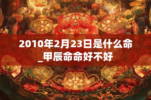 2010年2月23日是什么命_甲辰命命好不好 2010年2月23日是什么命_甲辰命命好不好