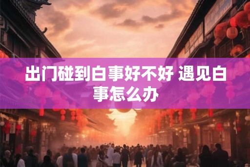 出门碰到白事好不好 遇见白事怎么办