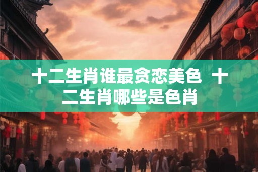 十二生肖谁最贪恋美色  十二生肖哪些是色肖