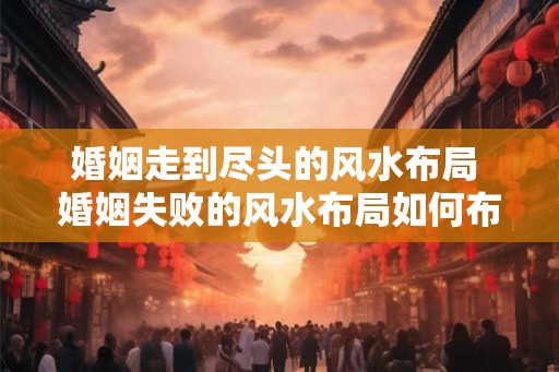 婚姻走到尽头的风水布局 婚姻失败的风水布局如何布置