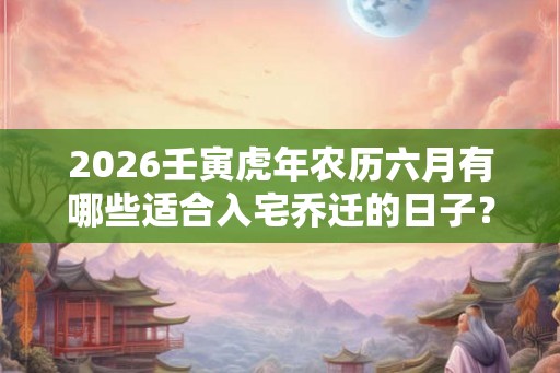 2026壬寅虎年农历六月有哪些适合入宅乔迁的日子？