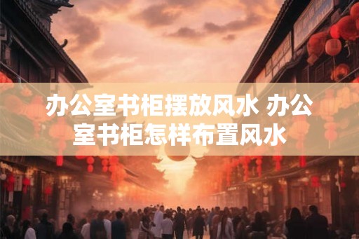 办公室书柜摆放风水 办公室书柜怎样布置风水 办公室书柜摆放风水 办公室书柜怎样布置风水