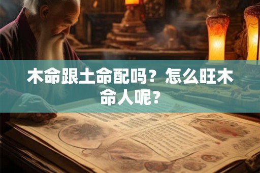 木命跟土命配吗?怎么旺木命人呢? 木命跟土命配吗?怎么旺木命人呢?