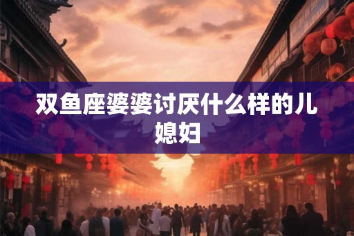 双鱼座婆婆讨厌什么样的儿媳妇