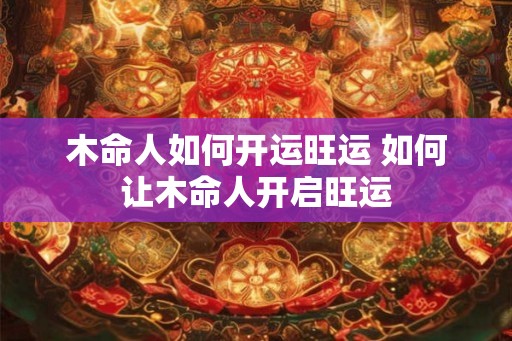 木命人如何开运旺运 如何让木命人开启旺运