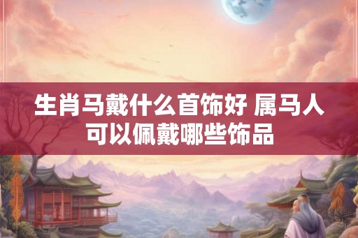 生肖马戴什么首饰好 属马人可以佩戴哪些饰品 生肖马戴什么首饰好 属马人可以佩戴哪些饰品