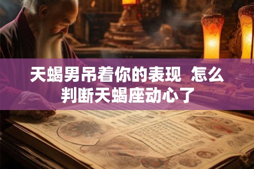 天蝎男吊着你的表现  怎么判断天蝎座动心了