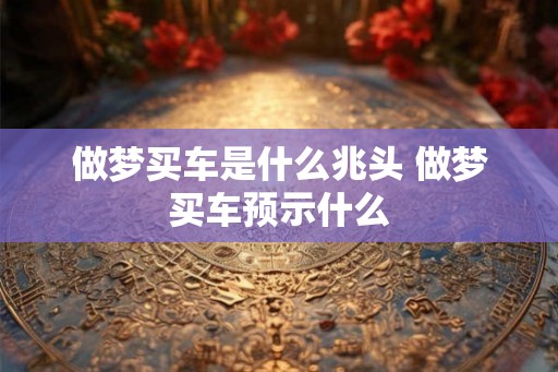 做梦买车是什么兆头 做梦买车预示什么 做梦买车是什么兆头 做梦买车预示什么