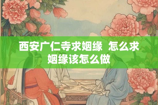 西安广仁寺求姻缘  怎么求姻缘该怎么做