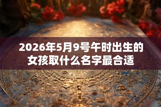 2026年5月9号午时出生的女孩取什么名字最合适