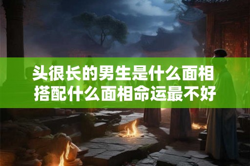 头很长的男生是什么面相 搭配什么面相命运最不好
