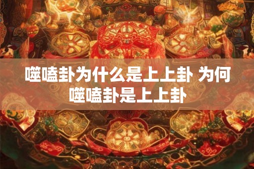 噬嗑卦为什么是上上卦 为何噬嗑卦是上上卦